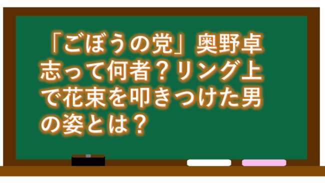 「ごぼうの党」奥野卓志って何者?リング上で花束を叩きつけた男の姿とは?