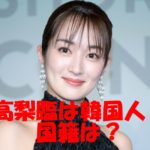 高梨臨の韓国人説は本当?本名・国籍・女優の由来も不明という謎だらけの正体に迫る!